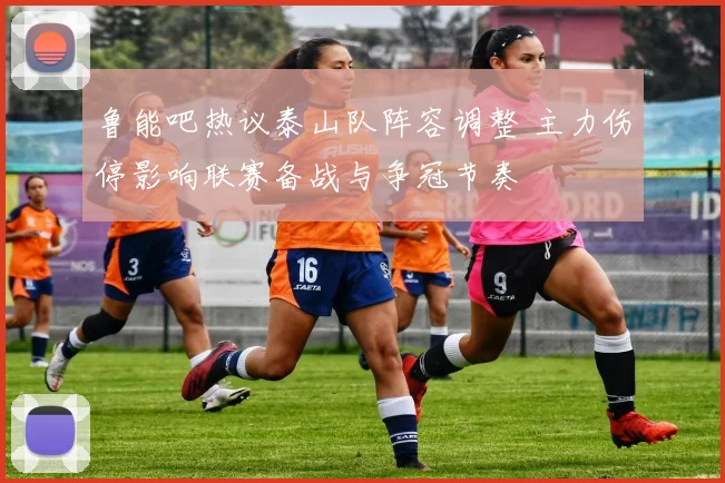 鲁能吧热议泰山队阵容调整 主力伤停影响联赛备战与争冠节奏