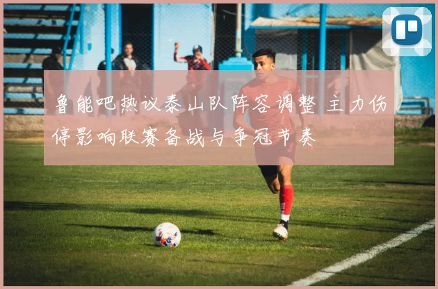鲁能吧热议泰山队阵容调整 主力伤停影响联赛备战与争冠节奏