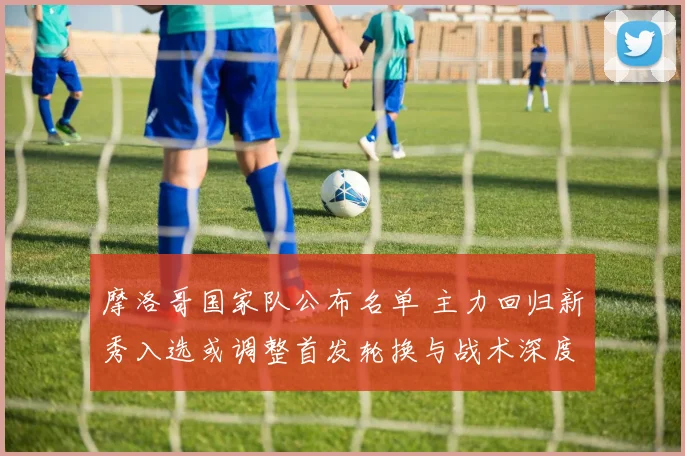 摩洛哥国家队公布名单 主力回归新秀入选或调整首发轮换与战术深度