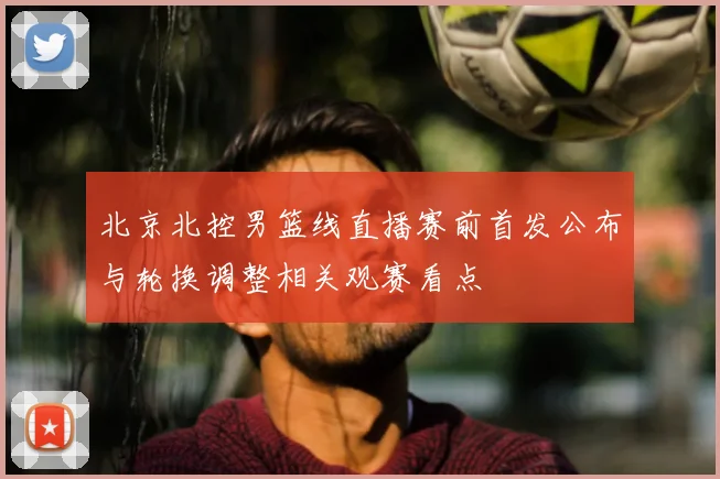 北京北控男篮线直播赛前首发公布与轮换调整相关观赛看点