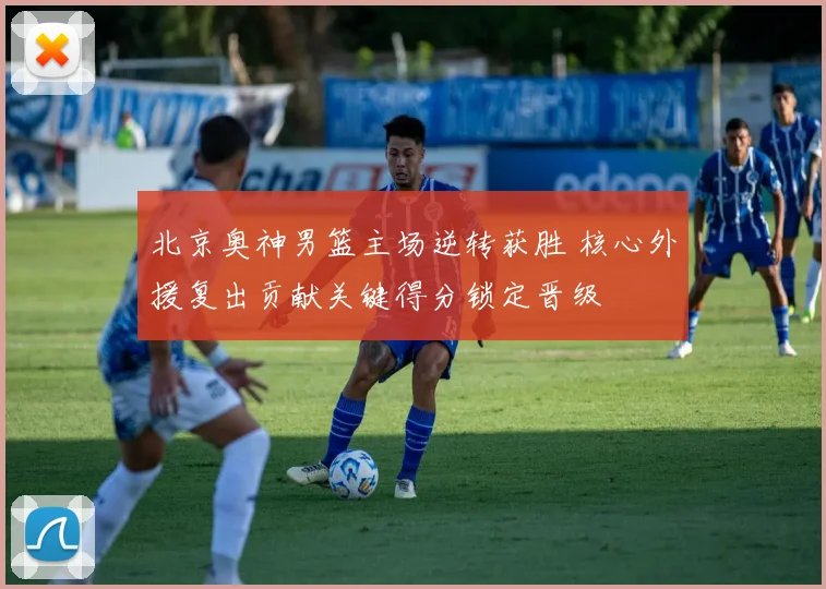 北京奥神男篮主场逆转获胜 核心外援复出贡献关键得分锁定晋级