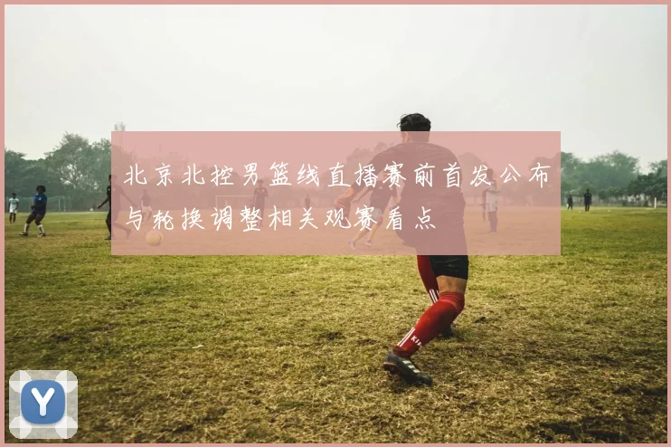 北京北控男篮线直播赛前首发公布与轮换调整相关观赛看点