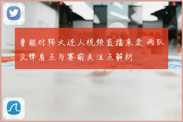 鲁能对阵大连人视频直播来袭 两队交锋看点与赛前关注点解析