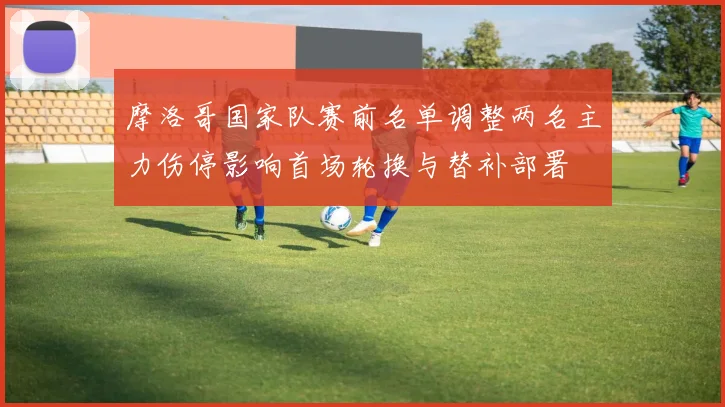摩洛哥国家队赛前名单调整两名主力伤停影响首场轮换与替补部署