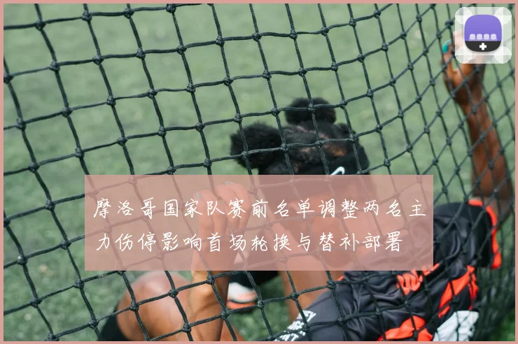 摩洛哥国家队赛前名单调整两名主力伤停影响首场轮换与替补部署