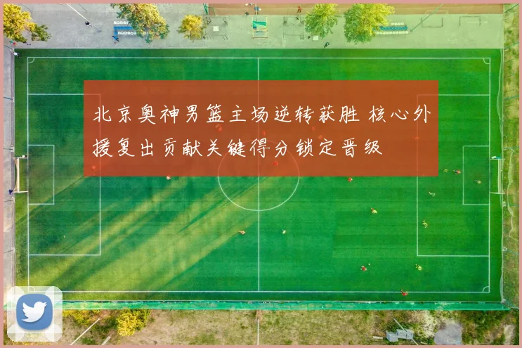 北京奥神男篮主场逆转获胜 核心外援复出贡献关键得分锁定晋级