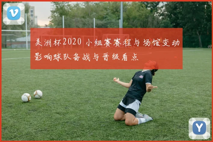 美洲杯2020 小组赛赛程与场馆变动影响球队备战与晋级看点