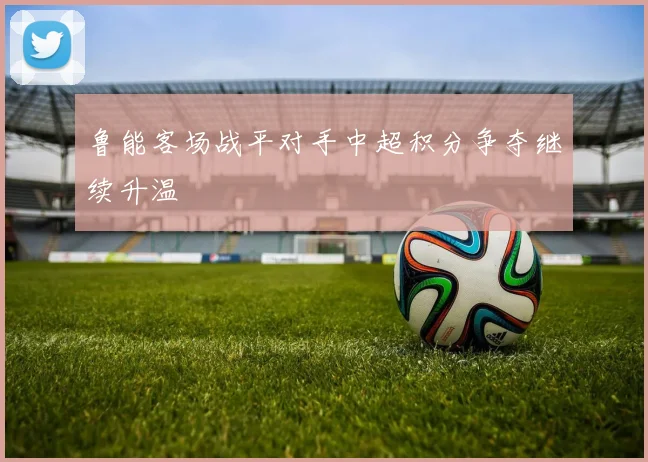 鲁能客场战平对手中超积分争夺继续升温