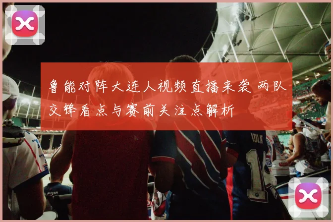 鲁能对阵大连人视频直播来袭 两队交锋看点与赛前关注点解析