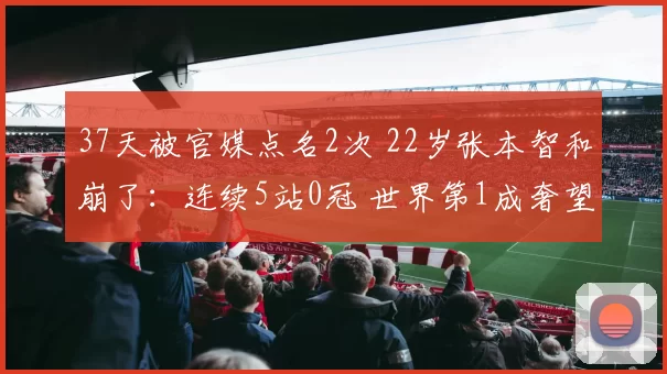 37天被官媒点名2次 22岁张本智和崩了：连续5站0冠 世界第1成奢望